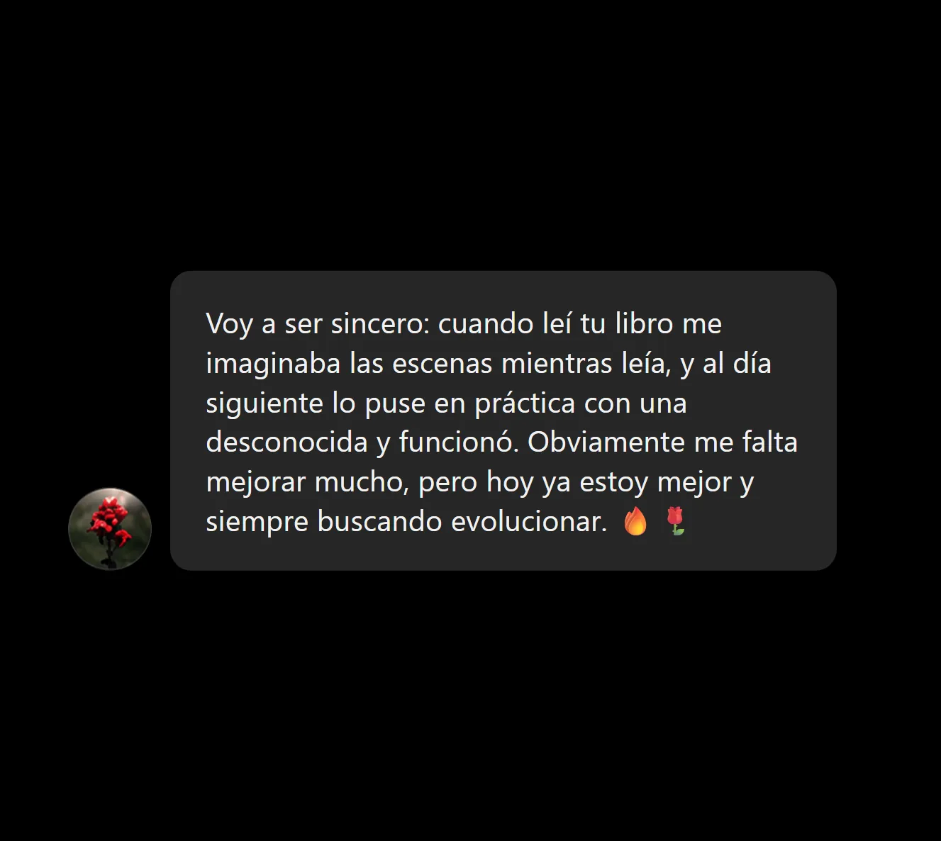 Voy a ser sincero: cuando leí tu libro me imaginaba las escenas mientras leía, y al día siguiente lo puse en práctica con una desconocida y funcionó. Obviamente me falta mejorar mucho, pero hoy ya estoy mejor y siempre buscando evolucionar. 🔥🌹