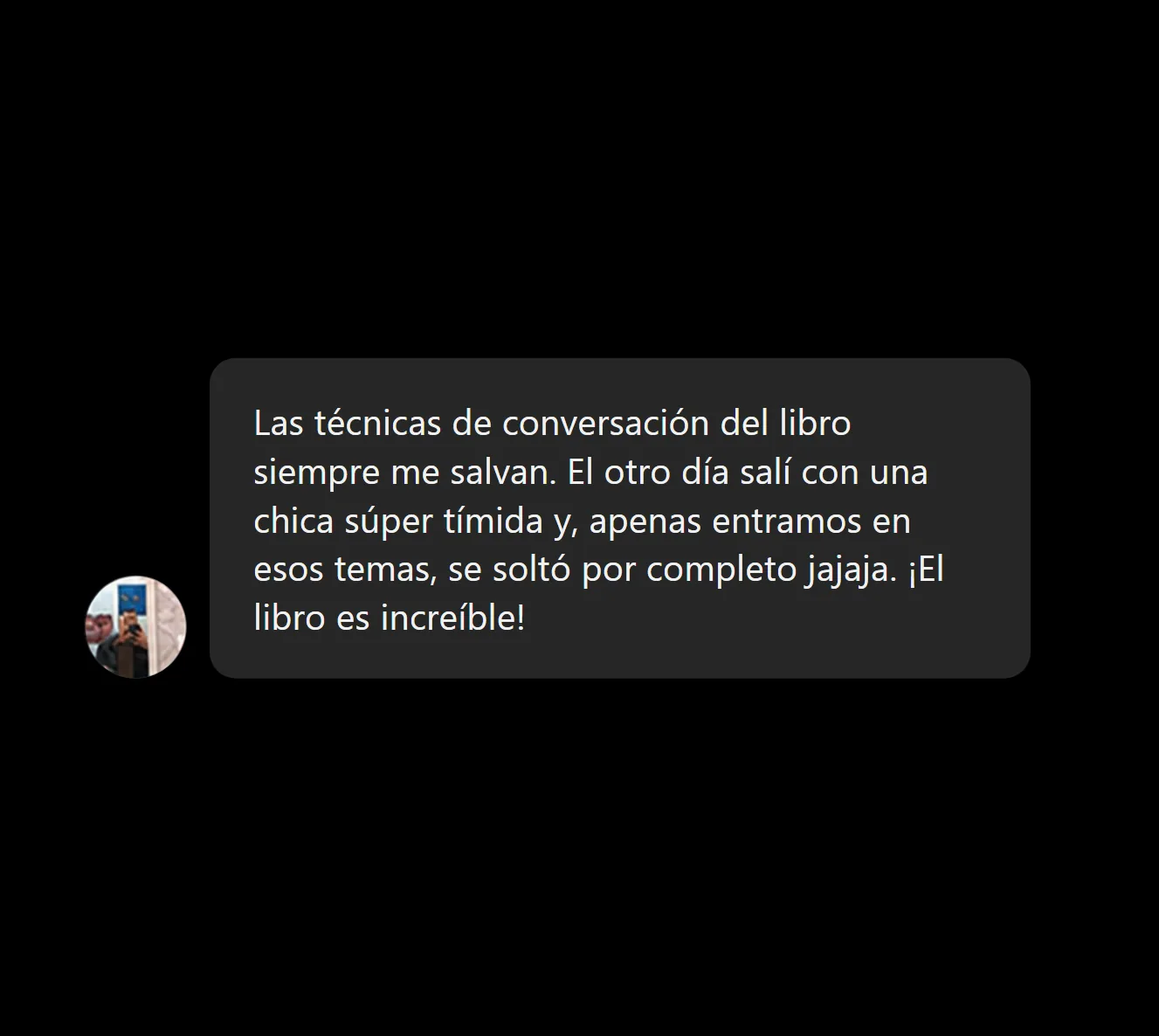Las técnicas de conversación del libro siempre me salvan. El otro día salí con una chica súper tímida y, apenas entramos en esos temas, se soltó por completo jajaja. ¡El libro es increíble!